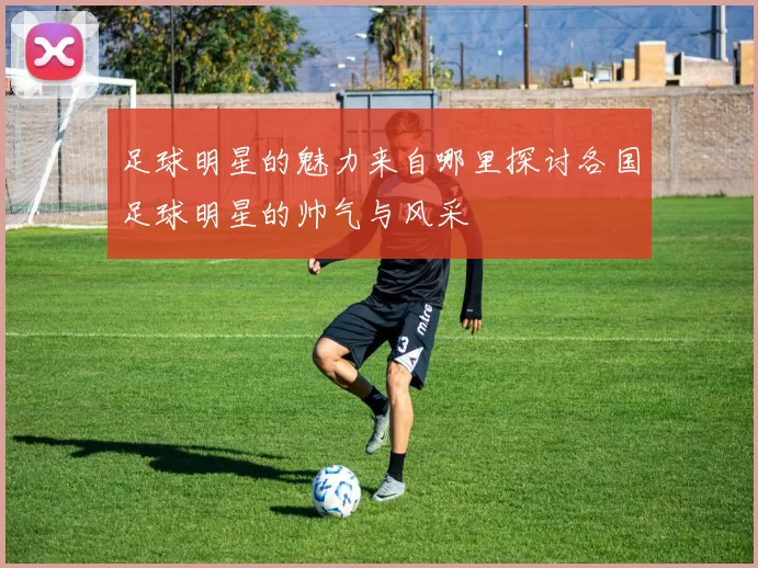 足球明星的魅力来自哪里探讨各国足球明星的帅气与风采