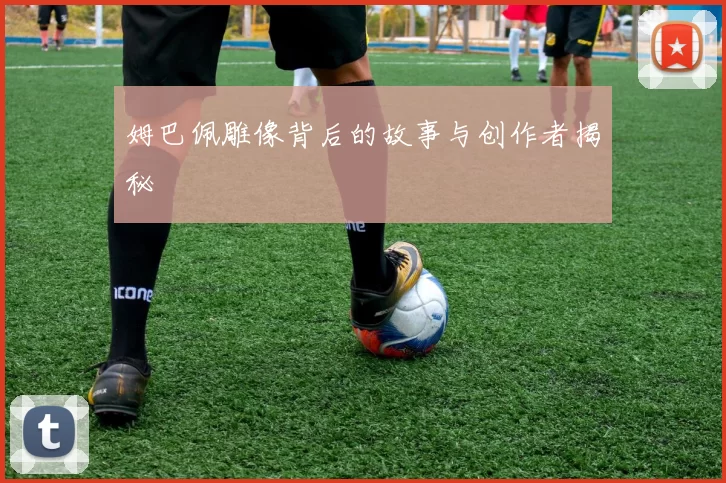 姆巴佩雕像背后的故事与创作者揭秘