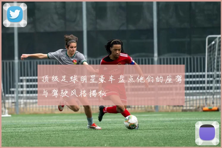 顶级足球明星豪车盘点他们的座驾与驾驶风格揭秘