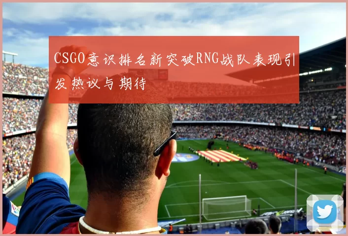 CSGO意识排名新突破RNG战队表现引发热议与期待