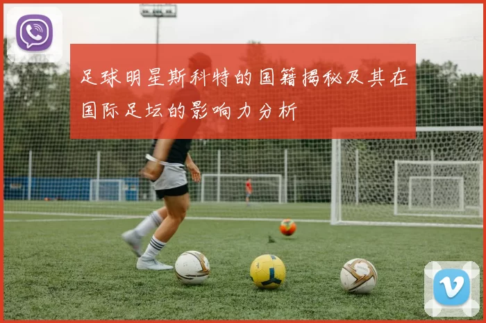 足球明星斯科特的国籍揭秘及其在国际足坛的影响力分析