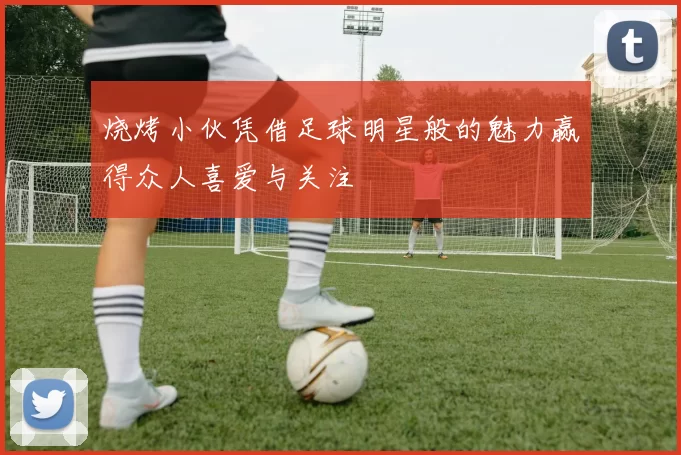 烧烤小伙凭借足球明星般的魅力赢得众人喜爱与关注