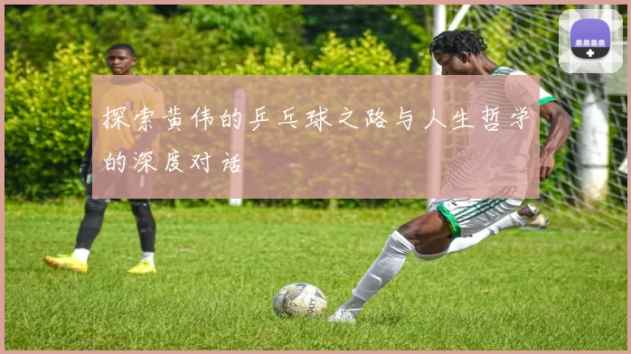探索黄伟的乒乓球之路与人生哲学的深度对话