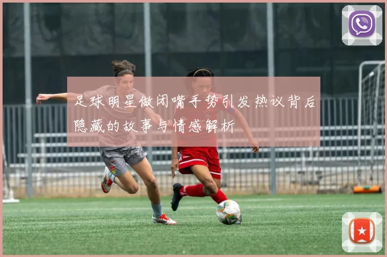 足球明星做闭嘴手势引发热议背后隐藏的故事与情感解析