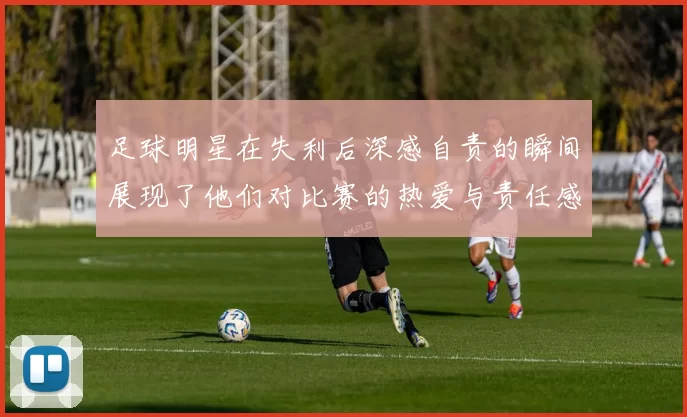 足球明星在失利后深感自责的瞬间展现了他们对比赛的热爱与责任感