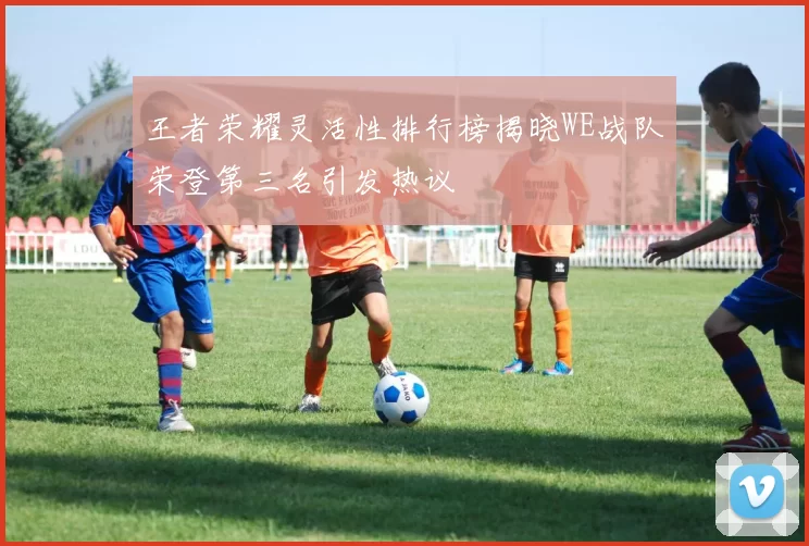 王者荣耀灵活性排行榜揭晓WE战队荣登第三名引发热议