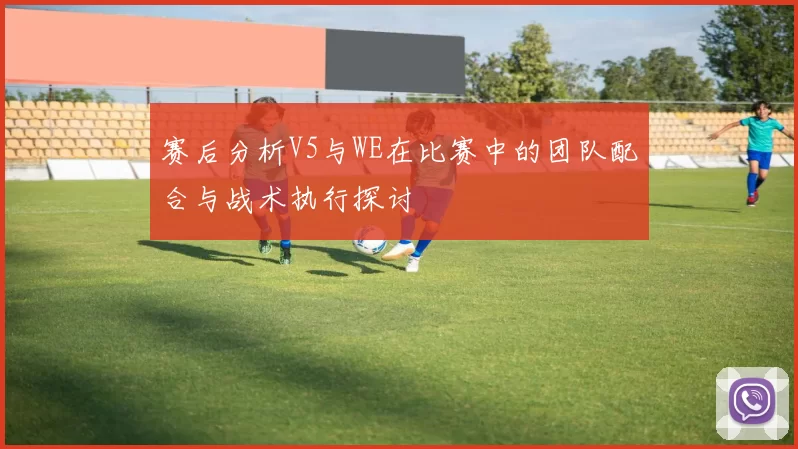 赛后分析V5与WE在比赛中的团队配合与战术执行探讨