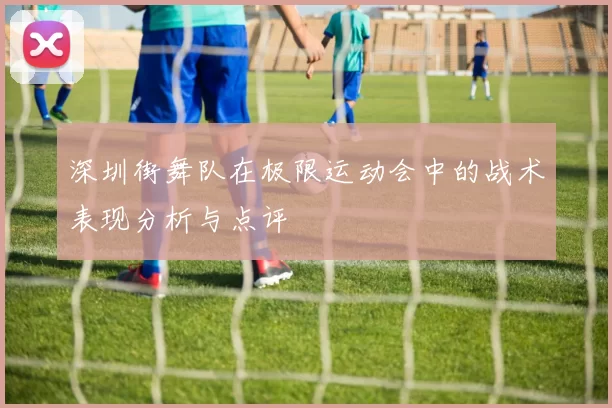 深圳街舞队在极限运动会中的战术表现分析与点评