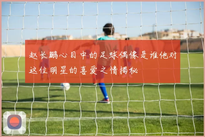 赵长鹏心目中的足球偶像是谁他对这位明星的喜爱之情揭秘