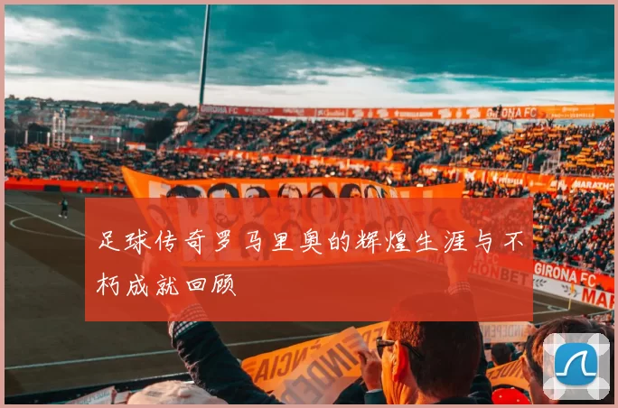 足球传奇罗马里奥的辉煌生涯与不朽成就回顾