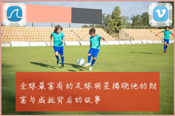 全球最富有的足球明星揭晓他的财富与成就背后的故事