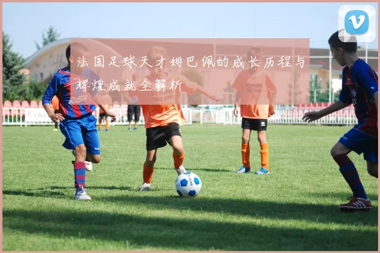 法国足球天才姆巴佩的成长历程与辉煌成就全解析