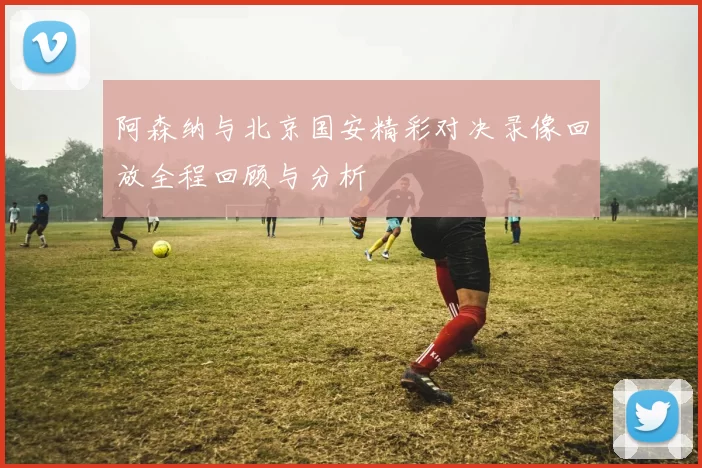 阿森纳与北京国安精彩对决录像回放全程回顾与分析