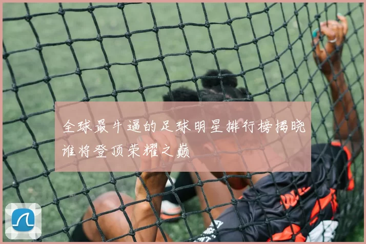 全球最牛逼的足球明星排行榜揭晓谁将登顶荣耀之巅