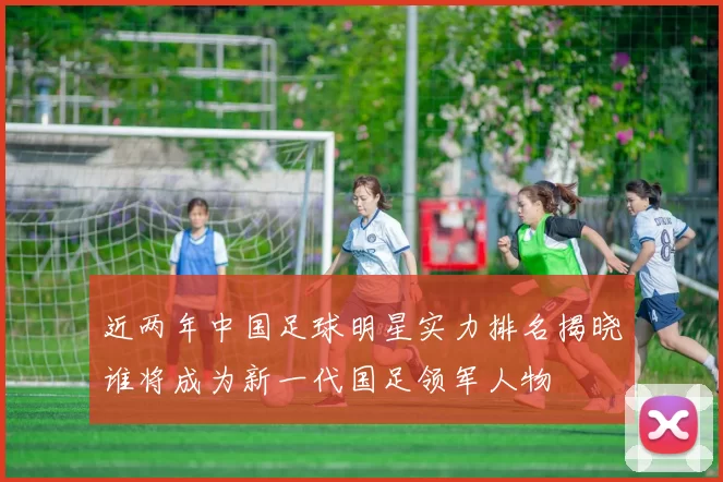 近两年中国足球明星实力排名揭晓谁将成为新一代国足领军人物