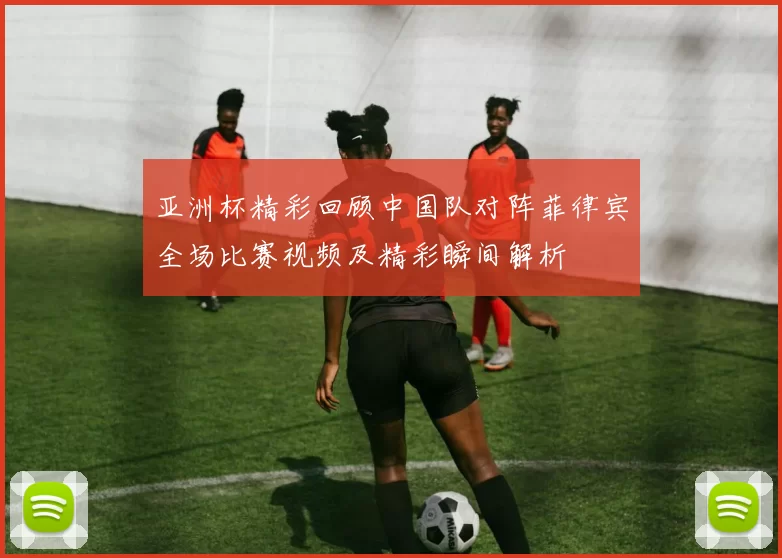 亚洲杯精彩回顾中国队对阵菲律宾全场比赛视频及精彩瞬间解析
