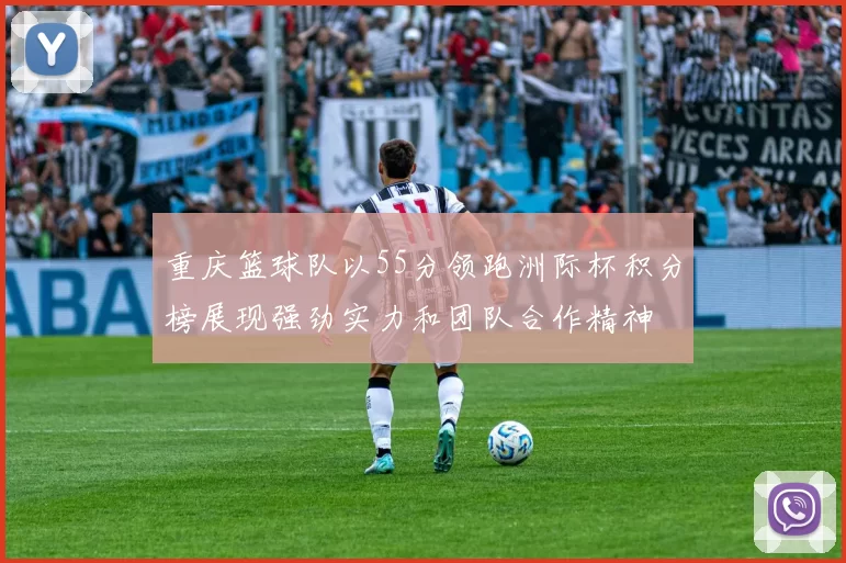 重庆篮球队以55分领跑洲际杯积分榜展现强劲实力和团队合作精神