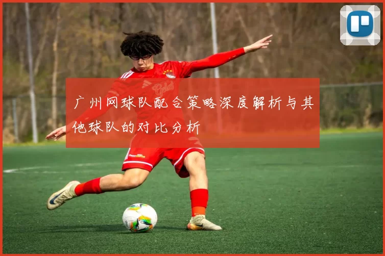 广州网球队配合策略深度解析与其他球队的对比分析
