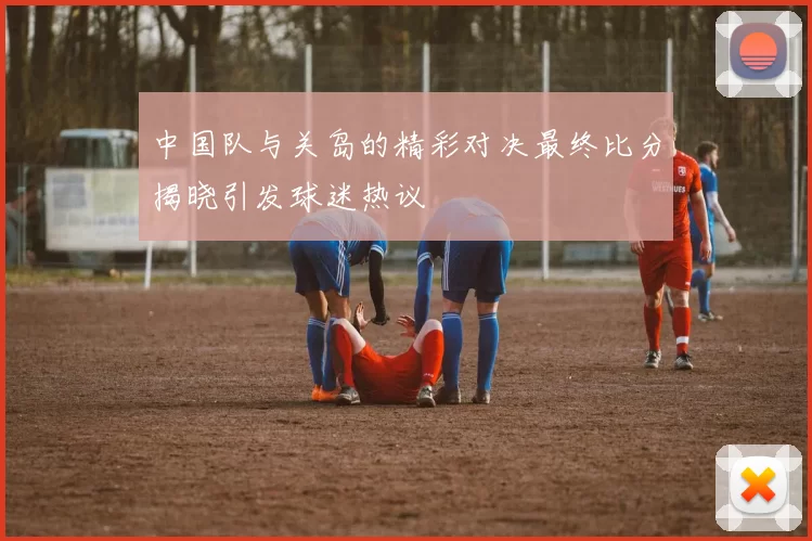 中国队与关岛的精彩对决最终比分揭晓引发球迷热议