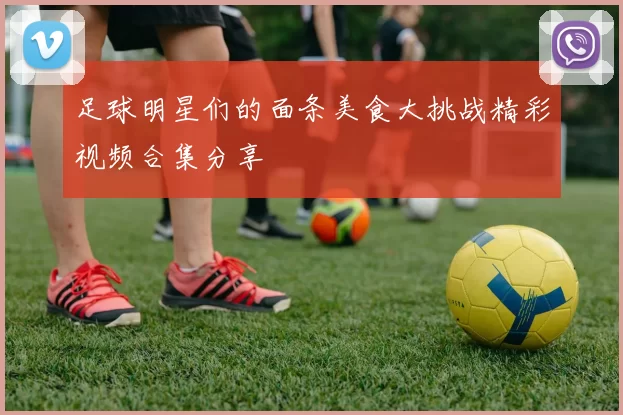 足球明星们的面条美食大挑战精彩视频合集分享