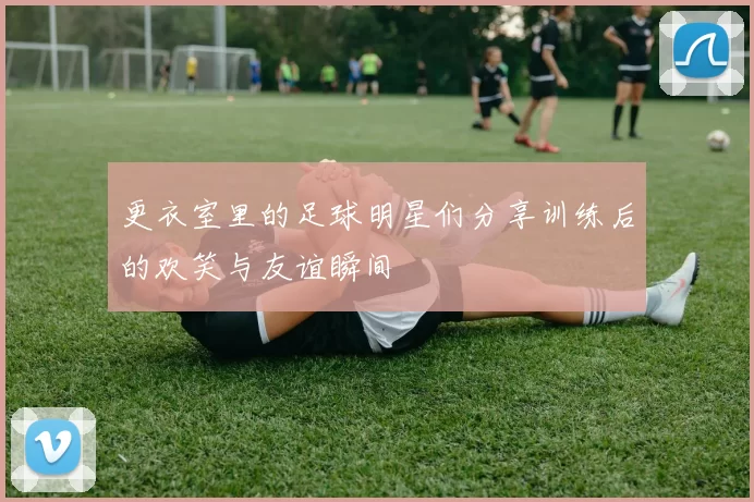 更衣室里的足球明星们分享训练后的欢笑与友谊瞬间