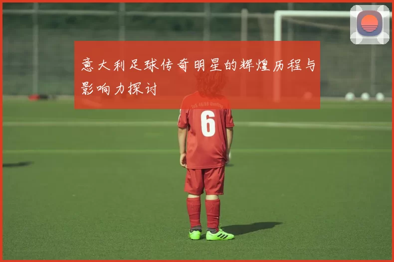 意大利足球传奇明星的辉煌历程与影响力探讨
