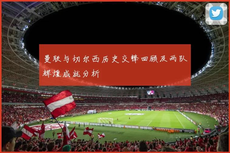 曼联与切尔西历史交锋回顾及两队辉煌成就分析