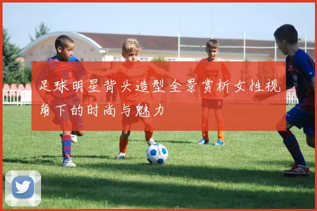 足球明星背头造型全景赏析女性视角下的时尚与魅力