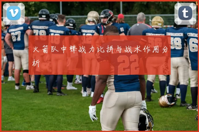 火箭队中锋战力比拼与战术作用分析