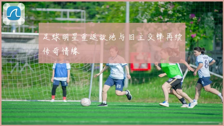足球明星重返故地与旧主交锋再续传奇情缘