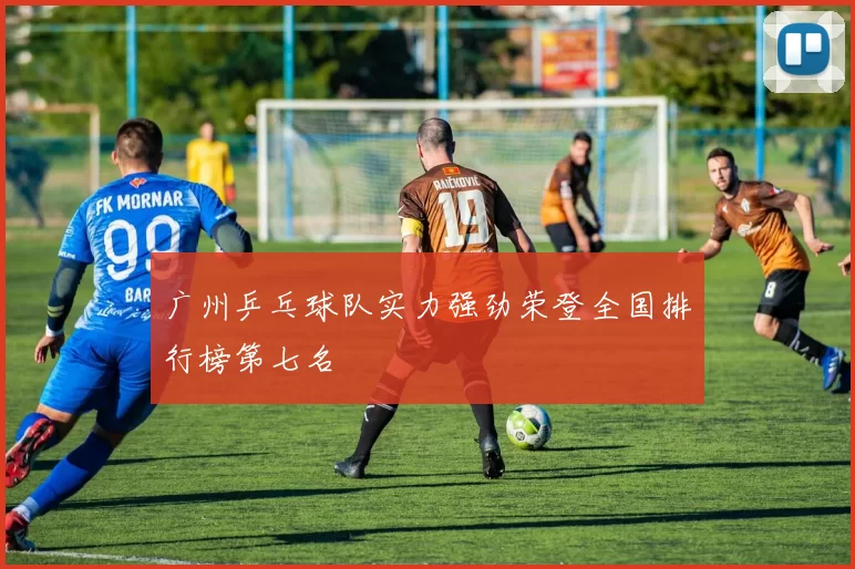 广州乒乓球队实力强劲荣登全国排行榜第七名