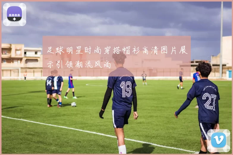 足球明星时尚穿搭帽衫高清图片展示引领潮流风尚