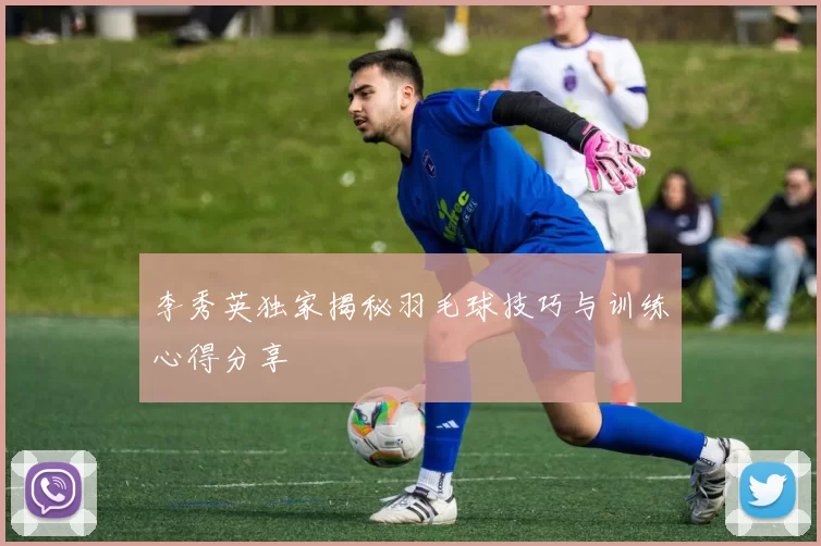 李秀英独家揭秘羽毛球技巧与训练心得分享
