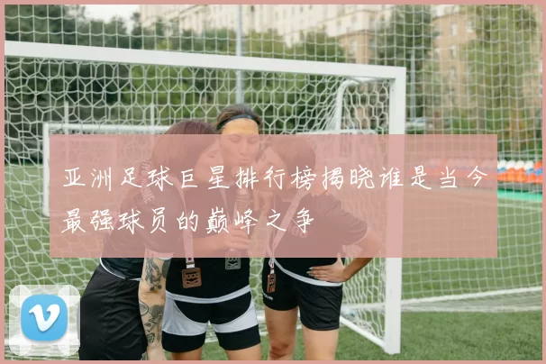 亚洲足球巨星排行榜揭晓谁是当今最强球员的巅峰之争