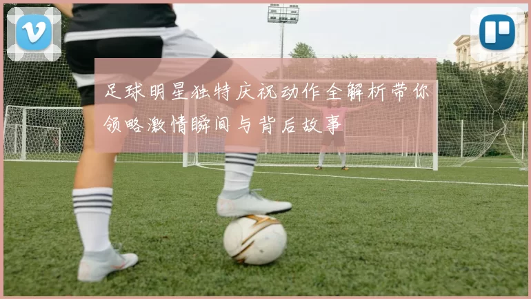 足球明星独特庆祝动作全解析带你领略激情瞬间与背后故事