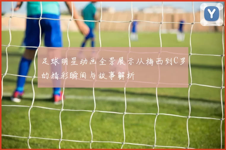足球明星动画全景展示从梅西到C罗的精彩瞬间与故事解析