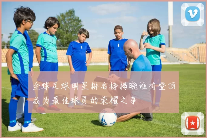全球足球明星排名榜揭晓谁将登顶成为最佳球员的荣耀之争