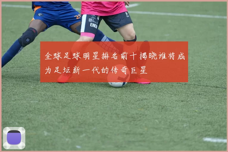 全球足球明星排名前十揭晓谁将成为足坛新一代的传奇巨星