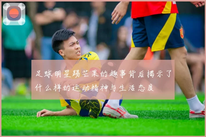 足球明星踢芒果的趣事背后揭示了什么样的运动精神与生活态度