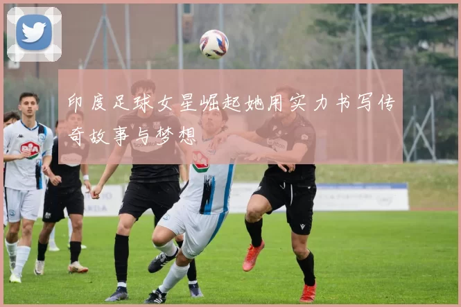 印度足球女星崛起她用实力书写传奇故事与梦想