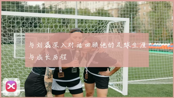 与刘磊深入对话回顾他的足球生涯与成长历程