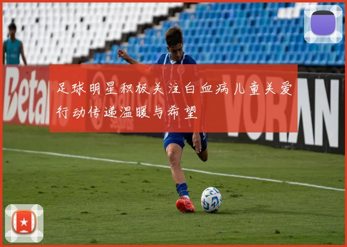 足球明星积极关注白血病儿童关爱行动传递温暖与希望