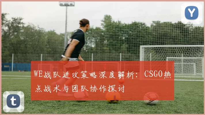 WE战队进攻策略深度解析：CSGO热点战术与团队协作探讨