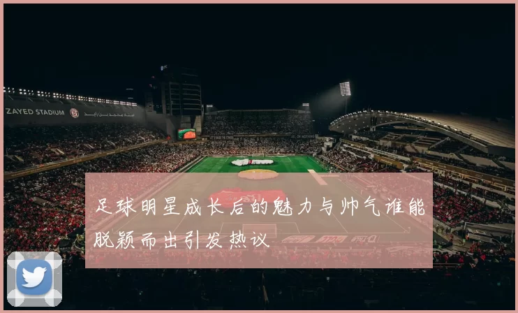 足球明星成长后的魅力与帅气谁能脱颖而出引发热议