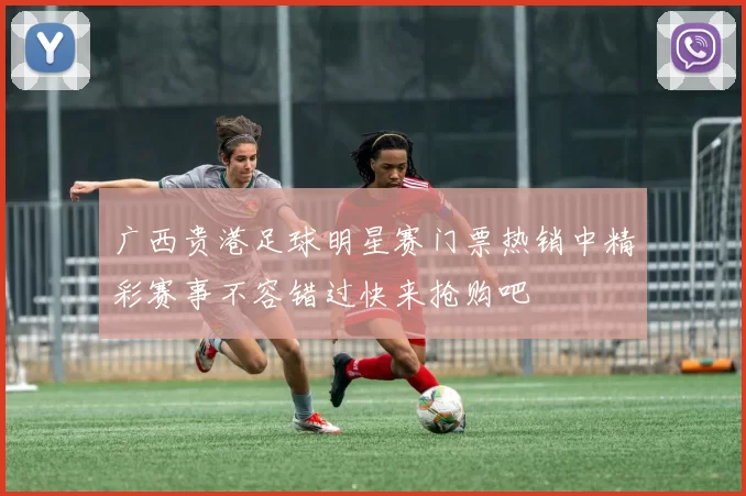 广西贵港足球明星赛门票热销中精彩赛事不容错过快来抢购吧