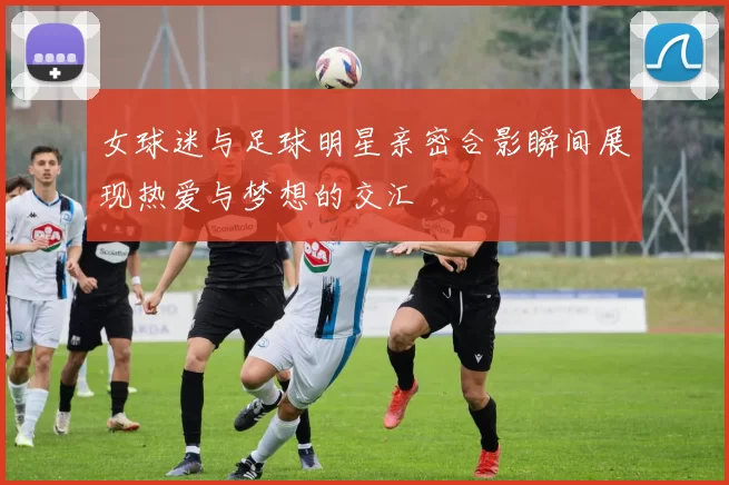 女球迷与足球明星亲密合影瞬间展现热爱与梦想的交汇