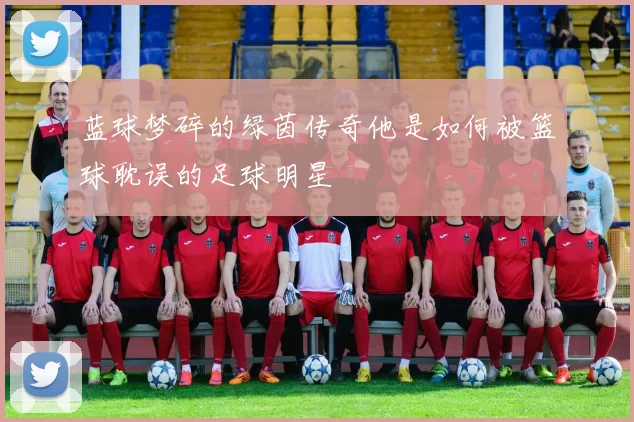 蓝球梦碎的绿茵传奇他是如何被篮球耽误的足球明星