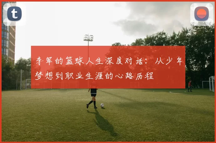 李军的篮球人生深度对话：从少年梦想到职业生涯的心路历程