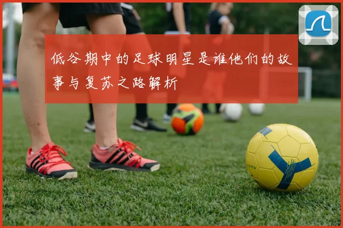 低谷期中的足球明星是谁他们的故事与复苏之路解析