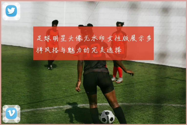 足球明星头像无水印女性版展示多样风格与魅力的完美选择